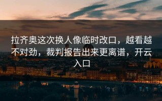 拉齐奥这次换人像临时改口，越看越不对劲，裁判报告出来更离谱，开云入口