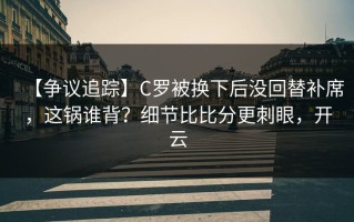 【争议追踪】C罗被换下后没回替补席，这锅谁背？细节比比分更刺眼，开云